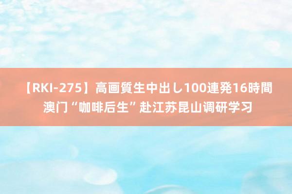 【RKI-275】高画質生中出し100連発16時間 澳门“咖啡后生”赴江苏昆山调研学习