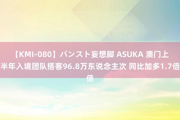 【KMI-080】パンスト妄想脚 ASUKA 澳门上半年入境团队搭客96.8万东说念主次 同比加多1.7倍