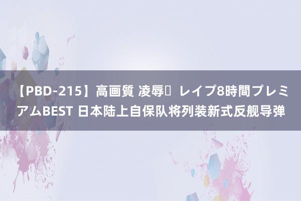 【PBD-215】高画質 凌辱・レイプ8時間プレミアムBEST 日本陆上自保队将列装新式反舰导弹