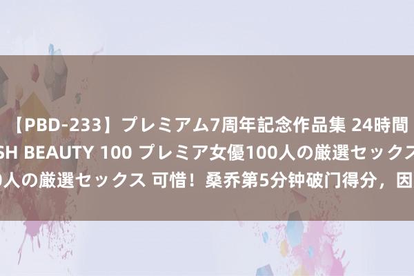 【PBD-233】プレミアム7周年記念作品集 24時間 PREMIUM STYLISH BEAUTY 100 プレミア女優100人の厳選セックス 可惜！桑乔第5分钟破门得分，因越位在先进球无效