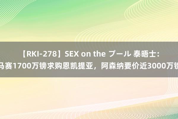 【RKI-278】SEX on the プール 泰晤士：马赛1700万镑求购恩凯提亚，阿森纳要价近3000万镑