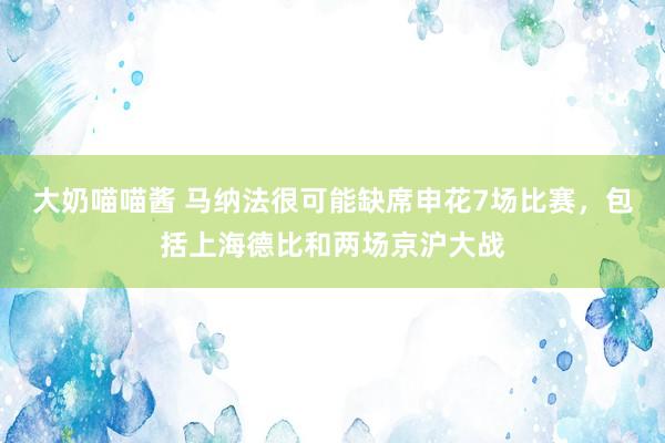 大奶喵喵酱 马纳法很可能缺席申花7场比赛，包括上海德比和两场京沪大战