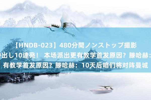 【HNDB-023】480分間ノンストップ撮影 ノーカット編集で本物中出し10連発！ 本场派出更有教学首发原因？滕哈赫：10天后咱们将对阵曼城