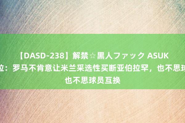 【DASD-238】解禁☆黒人ファック ASUKA 佩杜拉：罗马不肯意让米兰采选性买断亚伯拉罕，也不思球员互换