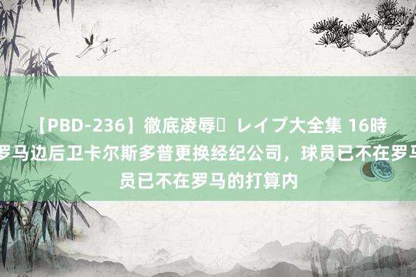 【PBD-236】徹底凌辱・レイプ大全集 16時間 第2集 罗马边后卫卡尔斯多普更换经纪公司，球员已不在罗马的打算内