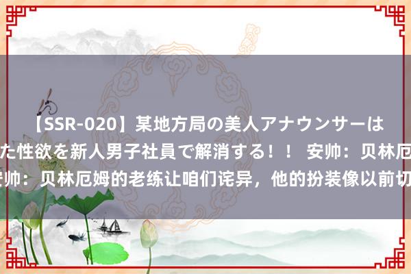 【SSR-020】某地方局の美人アナウンサーは忙し過ぎて溜まりまくった性欲を新人男子社員で解消する！！ 安帅：贝林厄姆的老练让咱们诧异，他的扮装像以前切尔西的兰帕德