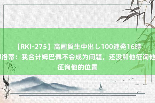 【RKI-275】高画質生中出し100連発16時間 安切洛蒂：我合计姆巴佩不会成为问题，还没和他征询他的位置