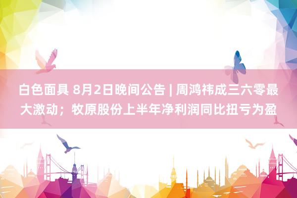 白色面具 8月2日晚间公告 | 周鸿祎成三六零最大激动；牧原股份上半年净利润同比扭亏为盈