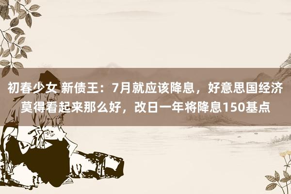 初春少女 新债王：7月就应该降息，好意思国经济莫得看起来那么好，改日一年将降息150基点