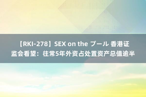 【RKI-278】SEX on the プール 香港证监会看望：往常5年外资占处置资产总值逾半