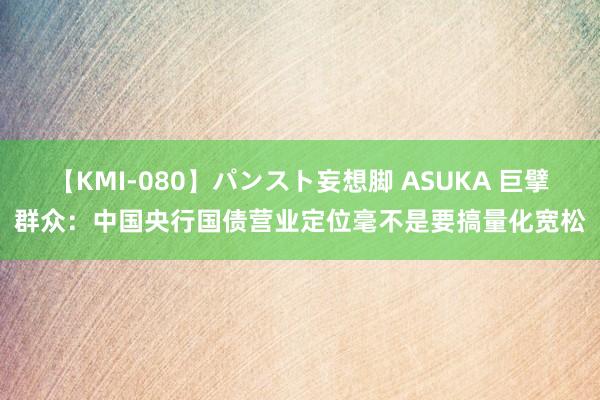 【KMI-080】パンスト妄想脚 ASUKA 巨擘群众：中国央行国债营业定位毫不是要搞量化宽松