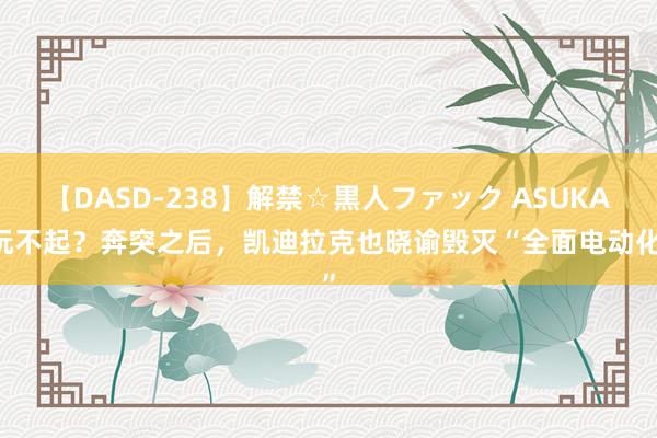 【DASD-238】解禁☆黒人ファック ASUKA 玩不起？奔突之后，凯迪拉克也晓谕毁灭“全面电动化”