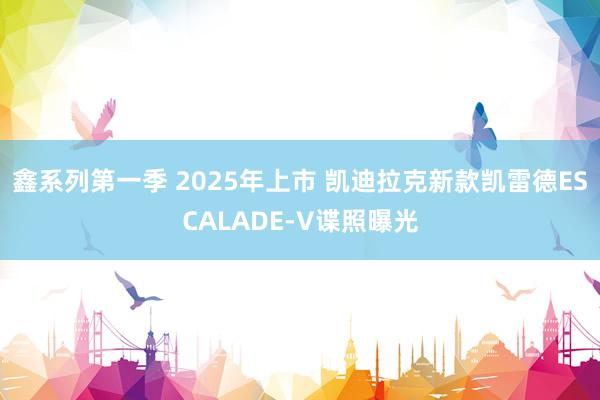 鑫系列第一季 2025年上市 凯迪拉克新款凯雷德ESCALADE-V谍照曝光