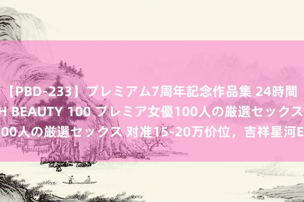 【PBD-233】プレミアム7周年記念作品集 24時間 PREMIUM STYLISH BEAUTY 100 プレミア女優100人の厳選セックス 对准15-20万价位，吉祥星河E5预报图发布