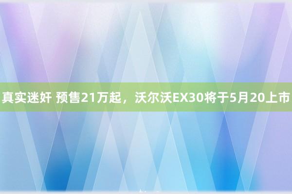 真实迷奸 预售21万起，沃尔沃EX30将于5月20上市