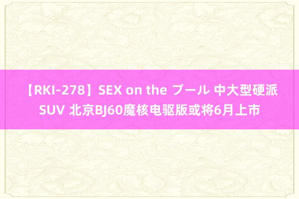 【RKI-278】SEX on the プール 中大型硬派SUV 北京BJ60魔核电驱版或将6月上市