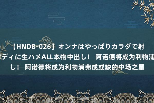 【HNDB-026】オンナはやっぱりカラダで射精する 厳選美巨乳ボディに生ハメALL本物中出し！ 阿诺德将成为利物浦弗成或缺的中场之星