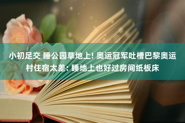 小初足交 睡公园草地上! 奥运冠军吐槽巴黎奥运村住宿太差: 睡地上也好过房间纸板床