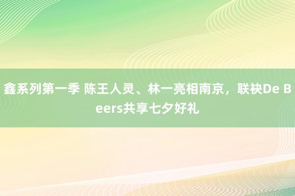 鑫系列第一季 陈王人灵、林一亮相南京，联袂De Beers共享七夕好礼