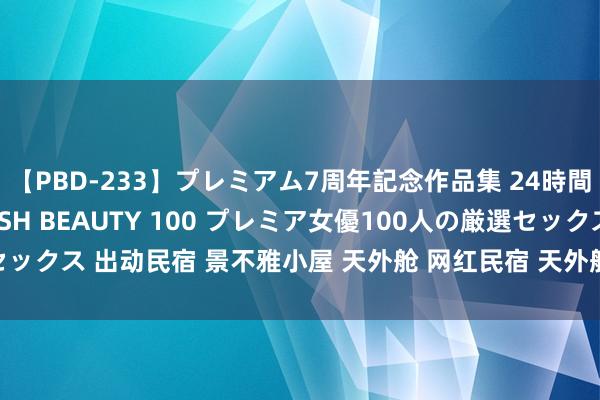 【PBD-233】プレミアム7周年記念作品集 24時間 PREMIUM STYLISH BEAUTY 100 プレミア女優100人の厳選セックス 出动民宿 景不雅小屋 天外舱 网红民宿 天外舱出动房屋 民宿板屋坐蓐厂家