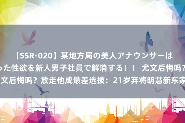 【SSR-020】某地方局の美人アナウンサーは忙し過ぎて溜まりまくった性欲を新人男子社員で解消する！！ 尤文后悔吗？放走他成最差选拔：21岁弃将明慧新东家，莫塔被打脸