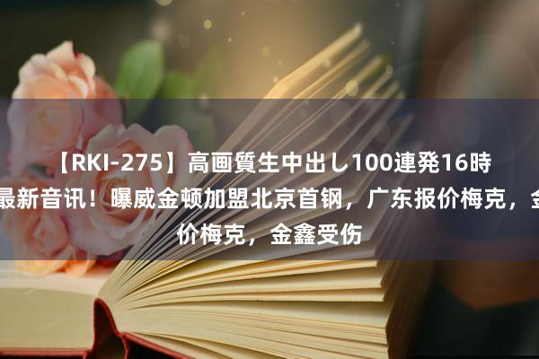 【RKI-275】高画質生中出し100連発16時間 CBA最新音讯！曝威金顿加盟北京首钢，广东报价梅克，金鑫受伤