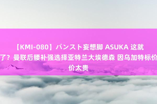 【KMI-080】パンスト妄想脚 ASUKA 这就选对了？曼联后腰补强选择亚特兰大埃德森 因乌加特标价太贵