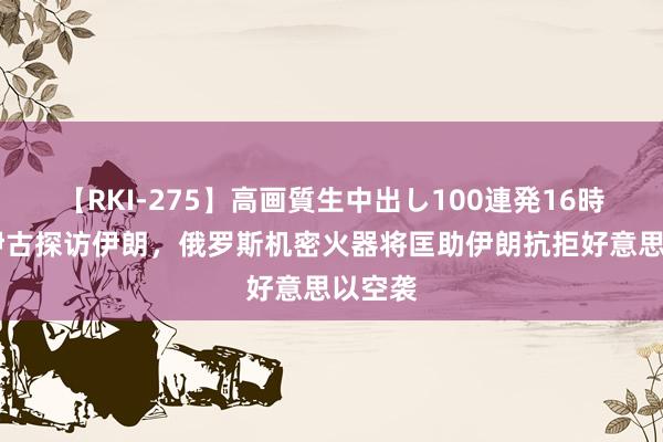 【RKI-275】高画質生中出し100連発16時間 绍伊古探访伊朗，俄罗斯机密火器将匡助伊朗抗拒好意思以空袭