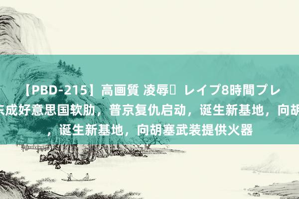 【PBD-215】高画質 凌辱・レイプ8時間プレミアムBEST 中东成好意思国软肋，普京复仇启动，诞生新基地，向胡塞武装提供火器