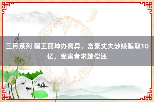 三月系列 曝王丽坤办离异，富豪丈夫涉嫌骗取10亿，受害者求她偿还