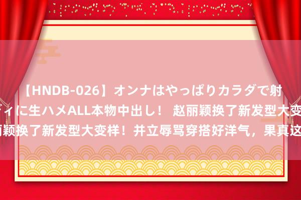 【HNDB-026】オンナはやっぱりカラダで射精する 厳選美巨乳ボディに生ハメALL本物中出し！ 赵丽颖换了新发型大变样！并立辱骂穿搭好洋气，果真这么最稳妥