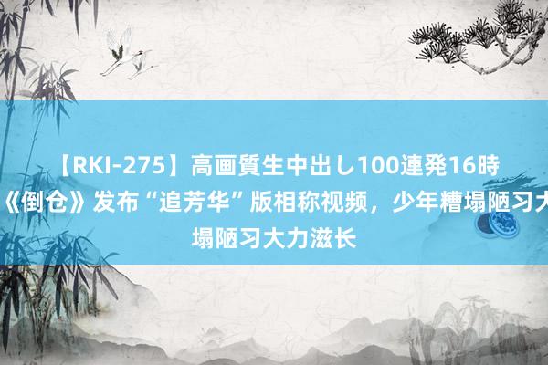 【RKI-275】高画質生中出し100連発16時間 电影《倒仓》发布“追芳华”版相称视频，少年糟塌陋习大力滋长