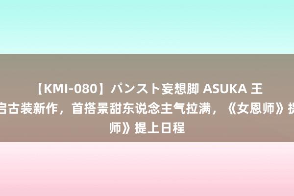 【KMI-080】パンスト妄想脚 ASUKA 王星越再启古装新作，首搭景甜东说念主气拉满，《女恩师》提上日程