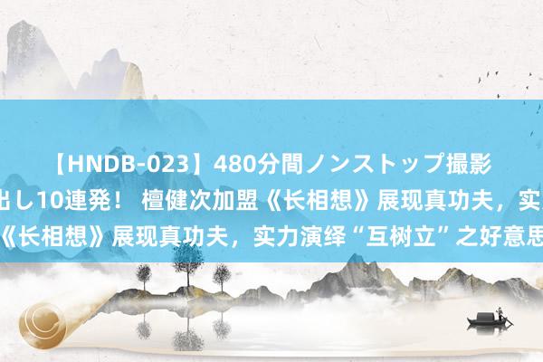 【HNDB-023】480分間ノンストップ撮影 ノーカット編集で本物中出し10連発！ 檀健次加盟《长相想》展现真功夫，实力演绎“互树立”之好意思