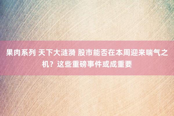 果肉系列 天下大涟漪 股市能否在本周迎来喘气之机？这些重磅事件或成重要