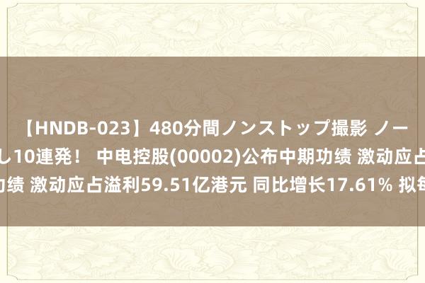 【HNDB-023】480分間ノンストップ撮影 ノーカット編集で本物中出し10連発！ 中电控股(00002)公布中期功绩 激动应占溢利59.51亿港元 同比增长17.61% 拟每股派63港仙