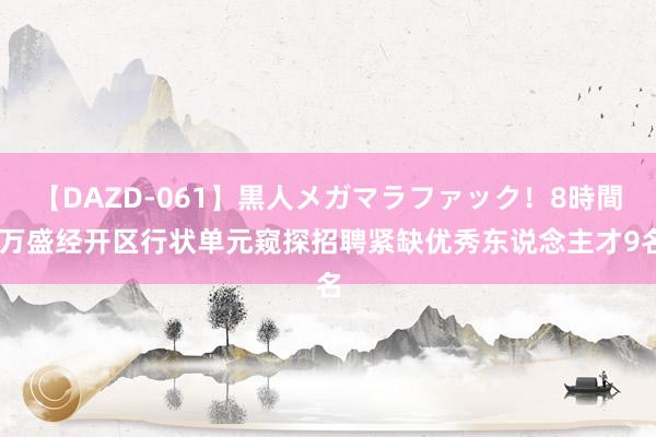 【DAZD-061】黒人メガマラファック！8時間 万盛经开区行状单元窥探招聘紧缺优秀东说念主才9名