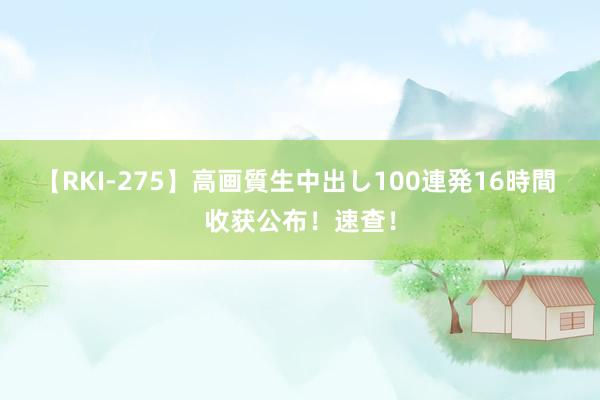 【RKI-275】高画質生中出し100連発16時間 收获公布！速查！