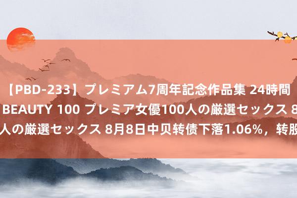 【PBD-233】プレミアム7周年記念作品集 24時間 PREMIUM STYLISH BEAUTY 100 プレミア女優100人の厳選セックス 8月8日中贝转债下落1.06%，转股溢价率27.45%