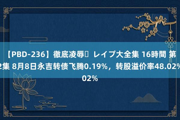 【PBD-236】徹底凌辱・レイプ大全集 16時間 第2集 8月8日永吉转债飞腾0.19%，转股溢价率48.02%