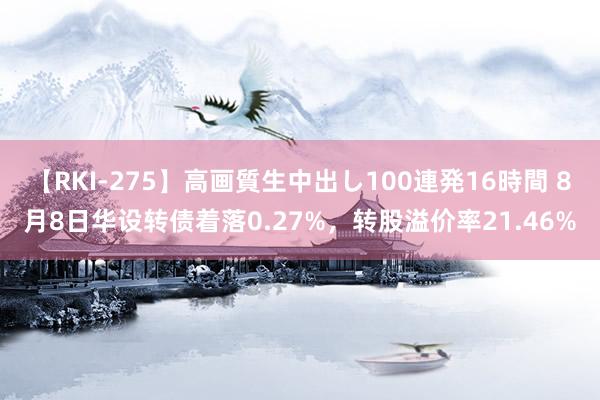 【RKI-275】高画質生中出し100連発16時間 8月8日华设转债着落0.27%，转股溢价率21.46%