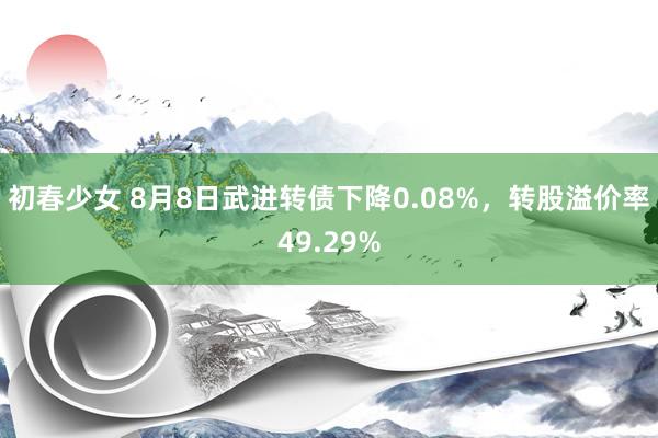 初春少女 8月8日武进转债下降0.08%，转股溢价率49.29%