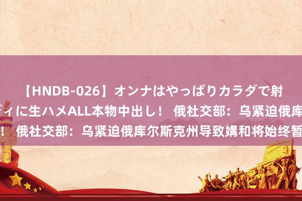 【HNDB-026】オンナはやっぱりカラダで射精する 厳選美巨乳ボディに生ハメALL本物中出し！ 俄社交部：乌紧迫俄库尔斯克州导致媾和将始终暂停