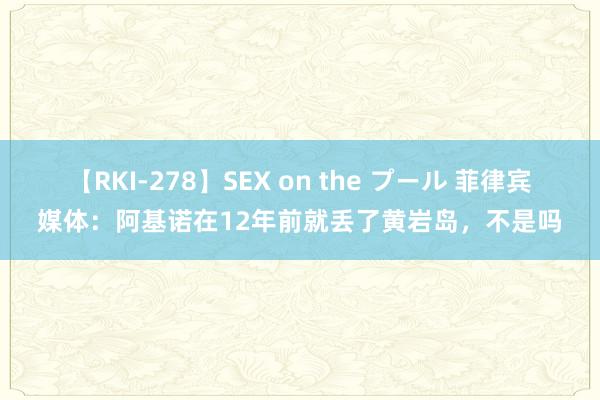 【RKI-278】SEX on the プール 菲律宾媒体：阿基诺在12年前就丢了黄岩岛，不是吗