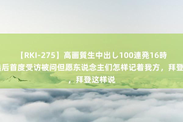 【RKI-275】高画質生中出し100連発16時間 退选后首度受访被问但愿东说念主们怎样记着我方，拜登这样说