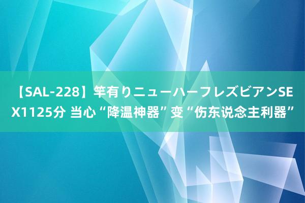 【SAL-228】竿有りニューハーフレズビアンSEX1125分 当心“降温神器”变“伤东说念主利器”