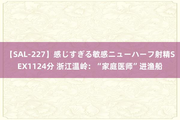 【SAL-227】感じすぎる敏感ニューハーフ射精SEX1124分 浙江温岭：“家庭医师”进渔船