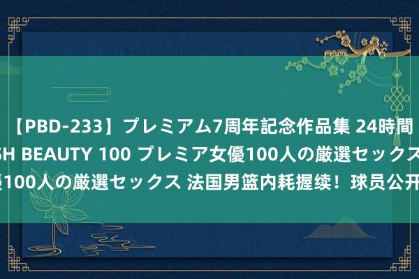 【PBD-233】プレミアム7周年記念作品集 24時間 PREMIUM STYLISH BEAUTY 100 プレミア女優100人の厳選セックス 法国男篮内耗握续！球员公开叱咤篮协主席