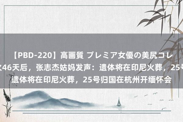 【PBD-220】高画質 プレミア女優の美尻コレクション8時間 死一火46天后，张志杰姑妈发声：遗体将在印尼火葬，25号归国在杭州开缅怀会