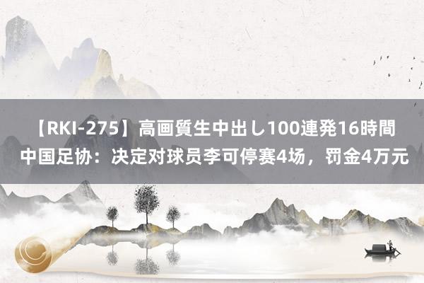 【RKI-275】高画質生中出し100連発16時間 中国足协：决定对球员李可停赛4场，罚金4万元